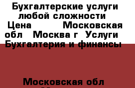 Бухгалтерские услуги любой сложности › Цена ­ 100 - Московская обл., Москва г. Услуги » Бухгалтерия и финансы   . Московская обл.,Москва г.